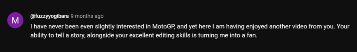 I have never been even slightly interested in MotoGP, and yet here I am having enjoyed another video from you. Your ability to tell a story, alongside your excellent editing skills is turning me into a fan.