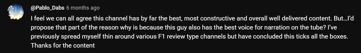 I feel we can all agree this channel has by far the best, most constructive and overall well delivered content. But…I'd propose that part of the reason why is because this guy also has the best voice for narration on the tube? I've previously spread myself thin around various F1 review type channels but have concluded this ticks all the boxes. Thanks for the content