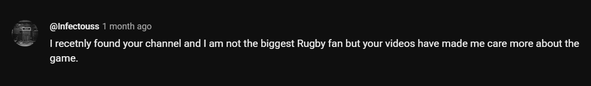 I recetnly found your channel and I am not the biggest Rugby fan but your videos have made me care more about the game.