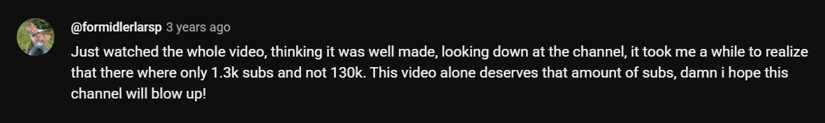 Just watched the whole video, thinking it was well made, looking down at the channel, it took me a while to realize that there where only 1.3k subs and not 130k. This video alone deserves that amount of subs, damn i hope this channel will blow up!